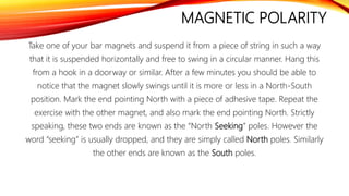 MAGNETIC POLARITY
Take one of your bar magnets and suspend it from a piece of string in such a way
that it is suspended horizontally and free to swing in a circular manner. Hang this
from a hook in a doorway or similar. After a few minutes you should be able to
notice that the magnet slowly swings until it is more or less in a North-South
position. Mark the end pointing North with a piece of adhesive tape. Repeat the
exercise with the other magnet, and also mark the end pointing North. Strictly
speaking, these two ends are known as the “North Seeking” poles. However the
word “seeking” is usually dropped, and they are simply called North poles. Similarly
the other ends are known as the South poles.
 