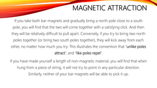 MAGNETIC ATTRACTION
If you take both bar-magnets and gradually bring a north pole close to a south
pole, you will find that the two will come together with a satisfying click. And then
they will be relatively difficult to pull apart. Conversely, if you try to bring two north
poles together (or bring two south poles together), they will kick away from each
other, no matter how much you try. This illustrates the convention that “unlike poles
attract”, and “like poles repel”.
If you have made yourself a length of non-magnetic material, you will find that when
hung from a piece of string, it will not try to point in any particular direction.
Similarly, neither of your bar magnets will be able to pick it up.
 