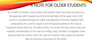 A NOTE FOR OLDER STUDENTS
As a matter of interest, many military and research ships have what is known as a
“de-gaussing cable” looped around the full perimeter of the upper deck. A DC
current is circulated through this cable, and adjusted so that the magnetic field
produced by the current is equal to and of opposite polarity to the natural
magnetism of the ship’s hull. The effect of this is to render the ship more or less non-
magnetic and therefore (in the case of a military ship) “invisible” to magnetic mines
lying beneath the surface, and in the case of a research ship, would not interfere
with the sensitive instruments on the vessel.
 