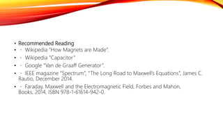 • Recommended Reading
• Wikipedia “How Magnets are Made”.
• Wikipedia “Capacitor”
• Google “Van de Graaff Generator”.
• IEEE magazine “Spectrum”, “The Long Road to Maxwell’s Equations”, James C.
Rautio, December 2014.
• Faraday, Maxwell and the Electromagnetic Field, Forbes and Mahon,
Books, 2014, ISBN 978-1-61614-942-0.
 