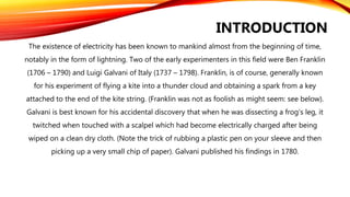 The existence of electricity has been known to mankind almost from the beginning of time,
notably in the form of lightning. Two of the early experimenters in this field were Ben Franklin
(1706 – 1790) and Luigi Galvani of Italy (1737 – 1798). Franklin, is of course, generally known
for his experiment of flying a kite into a thunder cloud and obtaining a spark from a key
attached to the end of the kite string. (Franklin was not as foolish as might seem: see below).
Galvani is best known for his accidental discovery that when he was dissecting a frog’s leg, it
twitched when touched with a scalpel which had become electrically charged after being
wiped on a clean dry cloth. (Note the trick of rubbing a plastic pen on your sleeve and then
picking up a very small chip of paper). Galvani published his findings in 1780.
INTRODUCTION
 