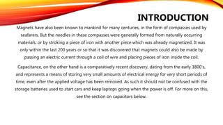 Magnets have also been known to mankind for many centuries, in the form of compasses used by
seafarers. But the needles in these compasses were generally formed from naturally occurring
materials, or by stroking a piece of iron with another piece which was already magnetized. It was
only within the last 200 years or so that it was discovered that magnets could also be made by
passing an electric current through a coil of wire and placing pieces of iron inside the coil.
Capacitance, on the other hand is a comparatively recent discovery, dating from the early 1800’s,
and represents a means of storing very small amounts of electrical energy for very short periods of
time, even after the applied voltage has been removed. As such it should not be confused with the
storage batteries used to start cars and keep laptops going when the power is off. For more on this,
see the section on capacitors below.
INTRODUCTION
 