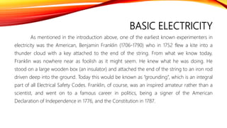 BASIC ELECTRICITY
As mentioned in the introduction above, one of the earliest known experimenters in
electricity was the American, Benjamin Franklin (1706-1790) who in 1752 flew a kite into a
thunder cloud with a key attached to the end of the string. From what we know today,
Franklin was nowhere near as foolish as it might seem. He knew what he was doing. He
stood on a large wooden box (an insulator) and attached the end of the string to an iron rod
driven deep into the ground. Today this would be known as “grounding”, which is an integral
part of all Electrical Safety Codes. Franklin, of course, was an inspired amateur rather than a
scientist, and went on to a famous career in politics, being a signer of the American
Declaration of Independence in 1776, and the Constitution in 1787.
 