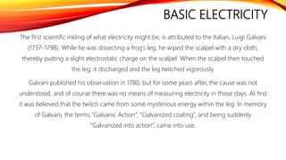 BASIC ELECTRICITY
The first scientific inkling of what electricity might be, is attributed to the Italian, Luigi Galvani
(1737-1798). While he was dissecting a frog’s leg, he wiped the scalpel with a dry cloth,
thereby putting a slight electrostatic charge on the scalpel. When the scalpel then touched
the leg, it discharged and the leg twitched vigorously.
Galvani published his observation in 1780, but for some years after, the cause was not
understood, and of course there was no means of measuring electricity in those days. At first
it was believed that the twitch came from some mysterious energy within the leg. In memory
of Galvani, the terms “Galvanic Action”, “Galvanized coating”, and being suddenly
“Galvanized into action”, came into use.
 