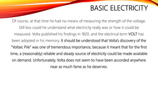 BASIC ELECTRICITY
Of course, at that time he had no means of measuring the strength of the voltage.
Still less could he understand what electricity really was or how it could be
measured. Volta published his findings in 1820, and the electrical term VOLT has
been adopted in his memory. It should be understood that Volta’s discovery of the
“Voltaic Pile” was one of tremendous importance, because it meant that for the first
time, a (reasonably) reliable and steady source of electricity could be made available
on demand. Unfortunately, Volta does not seem to have been accorded anywhere
near as much fame as he deserves.
 