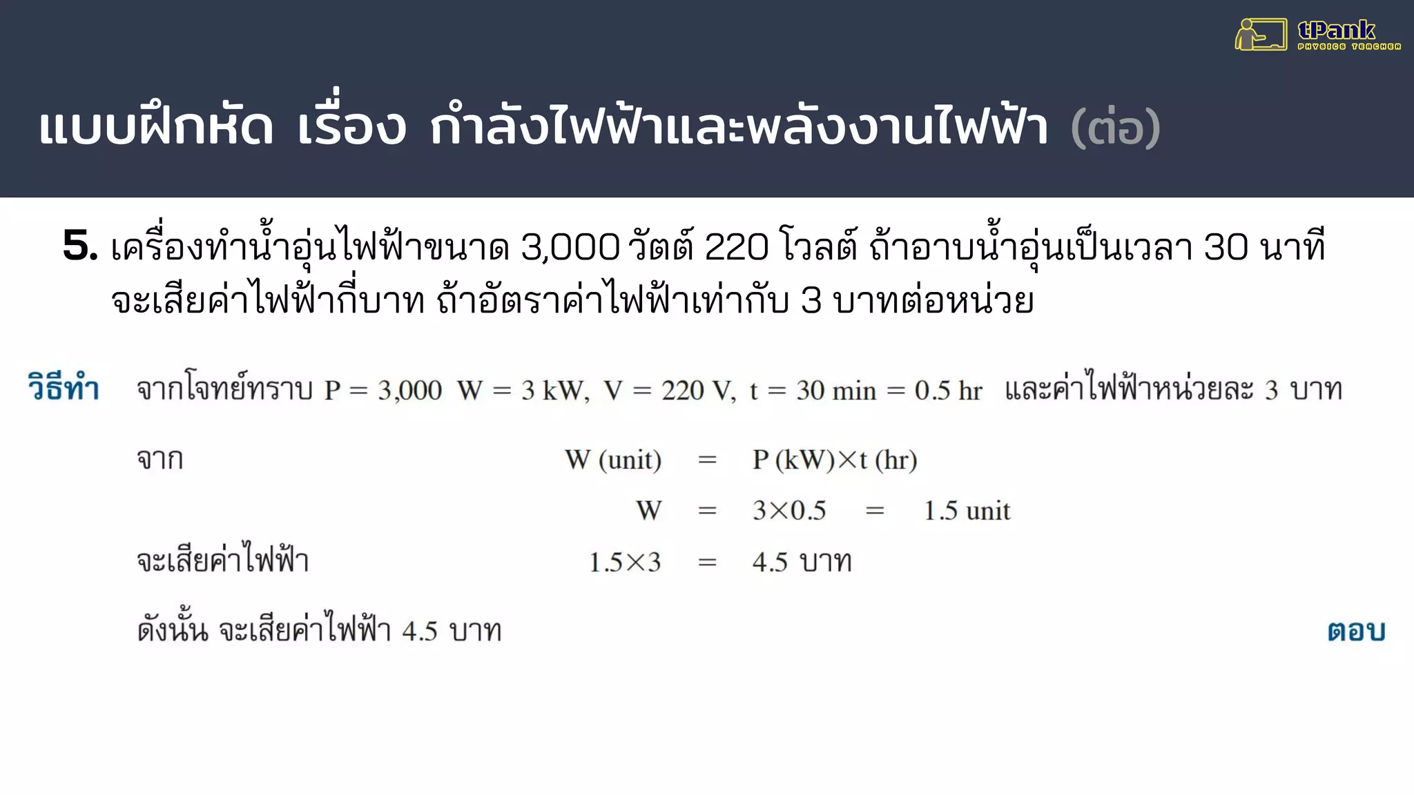 แบบฝึกหัด เรื่อง กําลังไฟฟ้าและพลังงานไฟฟ้า (ต่อ)
5. เครื่องทํานาอุ่นไฟฟ้าขนาด 3,000 วัตต์ 220 โวลต์ ถ้าอาบนาอุ่นเป็นเวลา 30 นาที
จะเสียค่าไฟฟ้ากี่บาท ถ้าอัตราค่าไฟฟ้าเท่ากับ 3 บาทต่อหน่วย
 