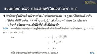 แบบฝึกหัด เรื่อง กระแสไฟฟ้าในตัวนําไฟฟ้า (ต่อ)
4. ถ้ามีประจุไฟฟ้าเคลื่อนที่จากขั้วลบไปขั้วบวกจํานวน -10 คูลอมบ์ในขณะเดียวกัน
ก็มีประจุไฟฟ้าเคลื่อนที่จากขั้วบวกไปยังไปยังขั้วลบ +4 คูลอมบ์ภายในเวลา
10 วินาที ปริมาณกระแสไฟฟ้าที่เกิดขึ้นมีค่าเท่าไร
 