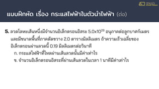 แบบฝึกหัด เรื่อง กระแสไฟฟ้าในตัวนําไฟฟ้า (ต่อ)
5. ลวดโลหะเส้นหนึ่งมีจํานวนอิเล็กตรอนอิสระ 5.0x1028
อนุภาคต่อลูกบาศก์เมตร
และมีขนาดพื้นที่ภาคตัดขวาง 2.0 ตารางมิลลิเมตร ถ้าความเร็วเฉลี่ยของ
อิเล็กตรอนผ่านลวดนี้ 0.19 มิลลิเมตรต่อวินาที
ก. กระแสไฟฟ้าที่ไหลผ่านเส้นลวดนั้นมีค่าเท่าไร
ข. จํานวนอิเล็กตรอนอิสระที่ผ่านเส้นลวดในเวลา 1 นาทีมีค่าเท่าไร
 
