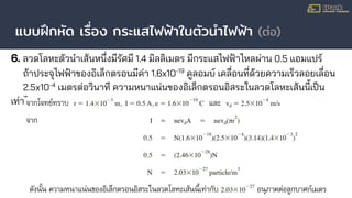แบบฝึกหัด เรื่อง กระแสไฟฟ้าในตัวนําไฟฟ้า (ต่อ)
6. ลวดโลหะตัวนําเส้นหนึ่งมีรัศมี 1.4 มิลลิเมตร มีกระแสไฟฟ้าไหลผ่าน 0.5 แอมแปร์
ถ้าประจุไฟฟ้าของอิเล็กตรอนมีค่า 1.6x10-19
คูลอมบ์ เคลื่อนที่ด้วยความเร็วลอยเลื่อน
2.5x10-4
เมตรต่อวินาที ความหนาแน่นของอิเล็กตรอนอิสระในลวดโลหะเส้นนี้เป็น
เท่าไร
 