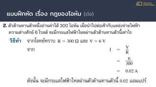 แบบฝึกหัด เรื่อง กฎของโอห์ม (ต่อ)
2. ตัวต้านทานตัวหนึ่งอ่านค่าได้ 300 โอห์ม เมื่อนําไปต่อเข้ากับแหล่งจ่ายไฟฟ้า
ความต่างศักย์ 6 โวลต์ จะมีกระแสไฟฟ้าไหลผ่านตัวต้านทานตัวนี้เท่าไร
 
