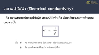 สภาพนําไฟฟ้า (Electrical conductivity)
คือ ความสามารถในการนําไฟฟ้า สภาพนําไฟฟ้า คือ ส่วนกลับของสภาพต้านทาน
ของสารนั้น
เมื่อ σ คือ สภาพนําไฟฟา หนวย (โอหม.เมตร)-1
หรือ ซีเมนสตอเมตร (S/m)
ρ คือ สภาพตานทานไฟฟา หนวย โอหม-เมตร (Ω.m)
 