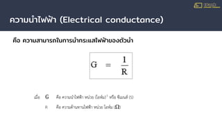 ความนําไฟฟ้า (Electrical conductance)
คือ ความสามารถในการนํากระแสไฟฟ้าของตัวนํา
เมื่อ G คือ ความนําไฟฟา หนวย (โอหม)-1
หรือ ซีเมนส (S)
R คือ ความตานทานไฟฟา หนวย โอหม (Ω)
 