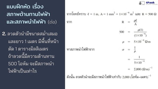 แบบฝึกหัด เรื่อง
สภาพต้านทานไฟฟ้า
และสภาพนําไฟฟ้า (ต่อ)
2. ลวดตัวนํามีขนาดสมาเสมอ
และยาว 1 เมตร มีพื้นที่หน้า
ตัด 1 ตารางมิลลิเมตร
ถ้าลวดนี้มีความต้านทาน
500 โอห์ม จะมีสภาพนํา
ไฟฟ้าเป็นเท่าไร
 