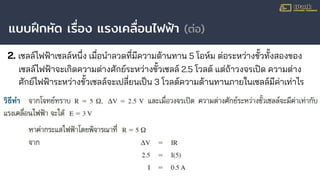 แบบฝึกหัด เรื่อง แรงเคลื่อนไฟฟ้า (ต่อ)
2. เซลล์ไฟฟ้าเซลล์หนึ่ง เมื่อนําลวดที่มีความต้านทาน 5 โอห์ม ต่อระหว่างขั้วทั้งสองของ
เซลล์ไฟฟ้าจะเกิดความต่างศักย์ระหว่างขั้วเซลล์ 2.5 โวลต์ แต่ถ้าวงจรเปิด ความต่าง
ศักย์ไฟฟ้าระหว่างขั้วเซลล์จะเปลี่ยนเป็น 3 โวลต์ความต้านทานภายในเซลล์มีค่าเท่าไร
 