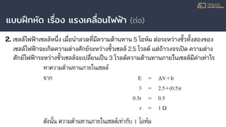 แบบฝึกหัด เรื่อง แรงเคลื่อนไฟฟ้า (ต่อ)
2. เซลล์ไฟฟ้าเซลล์หนึ่ง เมื่อนําลวดที่มีความต้านทาน 5 โอห์ม ต่อระหว่างขั้วทั้งสองของ
เซลล์ไฟฟ้าจะเกิดความต่างศักย์ระหว่างขั้วเซลล์ 2.5 โวลต์ แต่ถ้าวงจรเปิด ความต่าง
ศักย์ไฟฟ้าระหว่างขั้วเซลล์จะเปลี่ยนเป็น 3 โวลต์ความต้านทานภายในเซลล์มีค่าเท่าไร
 