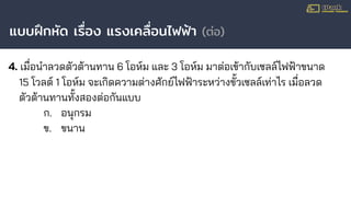แบบฝึกหัด เรื่อง แรงเคลื่อนไฟฟ้า (ต่อ)
4. เมื่อนําลวดตัวต้านทาน 6 โอห์ม และ 3 โอห์ม มาต่อเข้ากับเซลล์ไฟฟ้าขนาด
15 โวลต์ 1 โอห์ม จะเกิดความต่างศักย์ไฟฟ้าระหว่างขั้วเซลล์เท่าไร เมื่อลวด
ตัวต้านทานทั้งสองต่อกันแบบ
ก. อนุกรม
ข. ขนาน
 