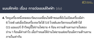 แบบฝึกหัด เรื่อง การต่อเซลล์ไฟฟ้า (ต่อ)
4. วิทยุเครื่องหนึ่งทดลองวัดแรงเคลื่อนไฟฟ้าขณะที่ยังไม่เปิดเครื่องมีค่า
6 โวลต์ แต่เมื่อเปิดเครื่องจะวัดได้ 5.6 โวลต์และวัดกระแสไฟฟ้าได้
0.5 แอมแปร์ ถ้าวิทยุนี้ใส่ถ่านไฟฉาย 4 ก้อน ความต้านทานภายในของ
ถ่าน 1 ก้อนมีค่าเท่าไร เมื่อกําหนดให้ถ่านไฟฉายแต่ละก้อนมีความต้านทาน
ภายในเท่ากัน
 