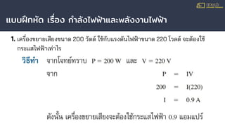 แบบฝึกหัด เรื่อง กําลังไฟฟ้าและพลังงานไฟฟ้า
1. เครื่องขยายเสียงขนาด 200 วัตต์ ใช้กับแรงดันไฟฟ้าขนาด 220 โวลต์ จะต้องใช้
กระแสไฟฟ้าเท่าไร
 