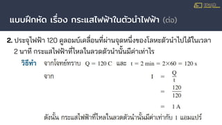 แบบฝึกหัด เรื่อง กระแสไฟฟ้าในตัวนําไฟฟ้า (ต่อ)
2. ประจุไฟฟ้า 120 คูลอมบ์เคลื่อนที่ผ่านจุดหนึ่งของโลหะตัวนําไปได้ในเวลา
2 นาที กระแสไฟฟ้าที่ไหลในลวดตัวนํานั้นมีค่าเท่าไร
 