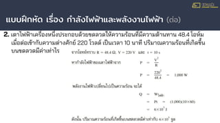แบบฝึกหัด เรื่อง กําลังไฟฟ้าและพลังงานไฟฟ้า (ต่อ)
2. เตาไฟฟ้าเครื่องหนึ่งประกอบด้วยขดลวดให้ความร้อนที่มีความต้านทาน 48.4 โอห์ม
เมื่อต่อเข้ากับความต่างศักย์ 220 โวลต์ เป็นเวลา 10 นาที ปริมาณความร้อนที่เกิดขึ้น
บนขดลวดมีค่าเท่าไร
 