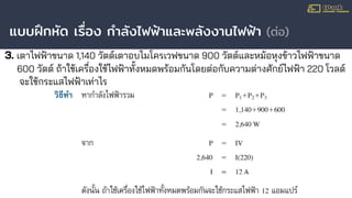 แบบฝึกหัด เรื่อง กําลังไฟฟ้าและพลังงานไฟฟ้า (ต่อ)
3. เตาไฟฟ้าขนาด 1,140 วัตต์เตาอบไมโครเวฟขนาด 900 วัตต์และหม้อหุงข้าวไฟฟ้าขนาด
600 วัตต์ ถ้าใช้เครื่องใช้ไฟฟ้าทั้งหมดพร้อมกันโดยต่อกับความต่างศักย์ไฟฟ้า 220 โวลต์
จะใช้กระแสไฟฟ้าเท่าไร
 