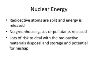 Nuclear Energy
• Radioactive atoms are split and energy is
released
• No greenhouse gases or pollutants released
• Lots of risk to deal with the radioactive
materials disposal and storage and potential
for mishap
 