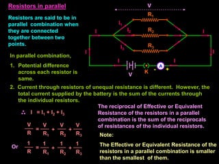 Resistors are said to be in
parallel combination when
they are connected
together between two
points.
Resistors in parallel
A
- +
V
I I
V
In parallel combination,
1. Potential difference
across each resistor is
same.
I = I1 + I2 + I3
The reciprocal of Effective or Equivalent
Resistance of the resistors in a parallel
combination is the sum of the reciprocals
of resistances of the individual resistors.
R1
R3
R2
I I
K
I3
I1
I2
=
V
R
+
V
R1
V
R3
+
V
R2
=
1
R
+
1
R1
1
R3
+
1
R2
Or
2. Current through resistors of unequal resistance is different. However, the
total current supplied by the battery is the sum of the currents through
the individual resistors.
Note:
The Effective or Equivalent Resistance of the
resistors in a parallel combination is smaller
than the smallest of them.
I I
 