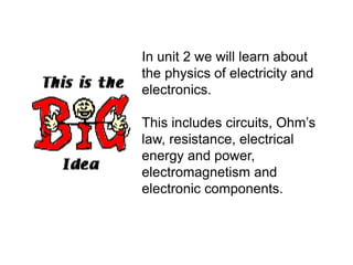 In unit 2 we will learn about
the physics of electricity and
electronics.
This includes circuits, Ohm’s
law, resistance, electrical
energy and power,
electromagnetism and
electronic components.
 