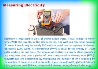 Measuring Electricity
Electricity is measured in units of power called watts. It was named to honor
James Watt, the inventor of the steam engine. One watt is a very small amount
of power. It would require nearly 750 watts to equal one horsepower. A kilowatt
represents 1,000 watts. A kilowatthour (kWh) is equal to the energy of 1,000
watts working for one hour. The amount of electricity a power plant generates
or a customer uses over a period of time is measured in kilowatthours (kWh).
Kilowatthours are determined by multiplying the number of kW's required by
the number of hours of use. For example, if you use a 40-watt light bulb 5 hours
a day, you have used 200 watthours, or 0.2 kilowatthours, of electrical energy.
 