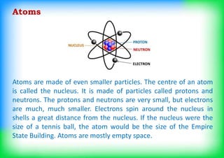 Atoms are made of even smaller particles. The centre of an atom
is called the nucleus. It is made of particles called protons and
neutrons. The protons and neutrons are very small, but electrons
are much, much smaller. Electrons spin around the nucleus in
shells a great distance from the nucleus. If the nucleus were the
size of a tennis ball, the atom would be the size of the Empire
State Building. Atoms are mostly empty space.
Atoms
 