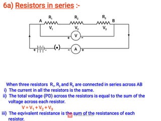 6a) Resistors in series :-
When three resistors R1, R2 and R3 are connected in series across AB
i) The current in all the resistors is the same.
ii) The total voltage (PD) across the resistors is equal to the sum of the
voltage across each resistor.
V = V1 + V2 + V3
iii) The eqvivalent resistance is the sum of the resistances of each
resistor.
( ) A
R1 R2
R3
+ +
-
-
V1 V2 V3
A B
V
+ -
 
