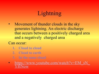 Lightning
• Movement of thunder clouds in the sky
generates lightning. An electric discharge
that occurs between a positively charged area
and a negatively charged area
Can occur:
1. Cloud to cloud
2. Cloud to earth
3. In the same cloud
• https://www.youtube.com/watch?v=EM_sN_
YHNow
 