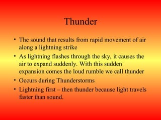 Thunder
• The sound that results from rapid movement of air
along a lightning strike
• As lightning flashes through the sky, it causes the
air to expand suddenly. With this sudden
expansion comes the loud rumble we call thunder
• Occurs during Thunderstorms
• Lightning first – then thunder because light travels
faster than sound.
 