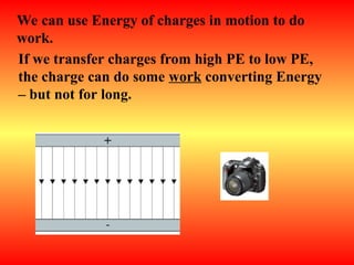 We can use Energy of charges in motion to do
work.
If we transfer charges from high PE to low PE,
the charge can do some work converting Energy
– but not for long.
 