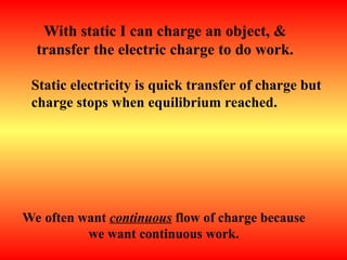 With static I can charge an object, &
transfer the electric charge to do work.
Static electricity is quick transfer of charge but
charge stops when equilibrium reached.
We often want continuous flow of charge because
we want continuous work.
 