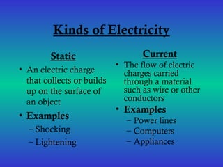 Kinds of Electricity
Static
• An electric charge
that collects or builds
up on the surface of
an object
• Examples
– Shocking
– Lightening
Current
• The flow of electric
charges carried
through a material
such as wire or other
conductors
• Examples
– Power lines
– Computers
– Appliances
 