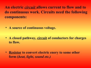 An electric circuit allows current to flow and to
do continuous work. Circuits need the following
components:
• A source of continuous voltage.
• A closed pathway, circuit of conductors for charges
to flow.
• Resistor to convert electric enery to some other
form (heat, light, sound etc.)
 