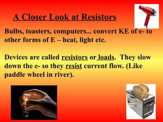 Bulbs, toasters, computers... convert KE of e- to
other forms of E – heat, light etc.
Devices are called resistors or loads. They slow
down the e- so they resist current flow. (Like
paddle wheel in river).
A Closer Look at Resistors
 