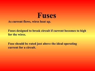 Fuses
As current flows, wires heat up.
Fuses designed to break circuit if current becomes to high
for the wires.
Fuse should be rated just above the ideal operating
current for a circuit.
 