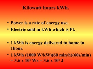 Kilowatt hours kWh.
• Power is a rate of energy use.
• Electric sold in kWh which is Pt.
• 1 kWh is energy delivered to home in
1hour.
• 1 kWh (1000 W/kW)(60 min/h)(60s/min)
= 3.6 x 106
Ws = 3.6 x 106
J
 