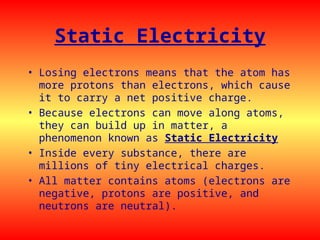 Static Electricity
• Losing electrons means that the atom has
more protons than electrons, which cause
it to carry a net positive charge.
• Because electrons can move along atoms,
they can build up in matter, a
phenomenon known as Static Electricity
• Inside every substance, there are
millions of tiny electrical charges.
• All matter contains atoms (electrons are
negative, protons are positive, and
neutrons are neutral).
 