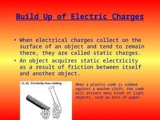 Build Up of Electric Charges
• When electrical charges collect on the
surface of an object and tend to remain
there, they are called static charges.
• An object acquires static electricity
as a result of friction between itself
and another object.
When a plastic comb is rubbed
against a woolen cloth, the comb
will attract many kinds of light
objects, such as bits of paper.
 
