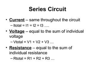 Series Circuit
• Current – same throughout the circuit
– Itotal = I1 = I2 = I3 ….
• Voltage – equal to the sum of individual
voltage
– Vtotal = V1 + V2 + V3 …
• Resistance – equal to the sum of
individual resistance
– Rtotal = R1 + R2 + R3 …
 