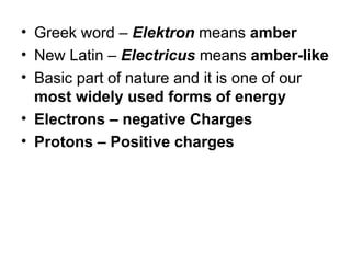 • Greek word – Elektron means amber
• New Latin – Electricus means amber-like
• Basic part of nature and it is one of our
most widely used forms of energy
• Electrons – negative Charges
• Protons – Positive charges
 