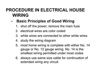 PROCEDURE IN ELECTRICAL HOUSE
WIRING
– Basic Principles of Good Wiring
1. shut off the power; remove the main fuse
2. electrical wires are color coded
3. white wires are connected to other white wires
4. study the wiring diagram
5. most home wiring is complete with either No. 14
gauge or No. 12 gauge wiring. No. 14 is the
smallest wiring permitted under most codes
6. always use same size cable for continuation of
extended wring any circuit
 