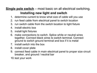 Single pole switch – most basic on all electrical switching.
Installing new light and switch
1. determine current to know what size of cable will you use
2. run feed cable from electrical panel to switch location
3. run switch cable from the switch location to light fixture
4. install electric box
5. install light fixtures
6. make connections to switch. Splice white or neutral wires
together. Connect black wires to switch terminal. Connect
ground to switch ground terminal and box if it is metal
7. install switch into the box
8. install cover plate
9. connect feed cable in main electrical panel to proper size circuit
breaker, and ground / neutral bar
10.test your work
 