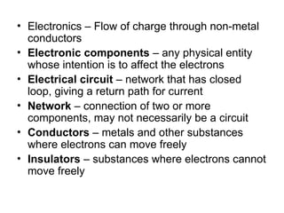 • Electronics – Flow of charge through non-metal
conductors
• Electronic components – any physical entity
whose intention is to affect the electrons
• Electrical circuit – network that has closed
loop, giving a return path for current
• Network – connection of two or more
components, may not necessarily be a circuit
• Conductors – metals and other substances
where electrons can move freely
• Insulators – substances where electrons cannot
move freely
 