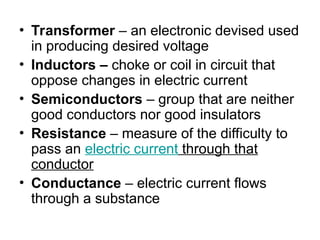 • Transformer – an electronic devised used
in producing desired voltage
• Inductors – choke or coil in circuit that
oppose changes in electric current
• Semiconductors – group that are neither
good conductors nor good insulators
• Resistance – measure of the difficulty to
pass an electric current through that
conductor
• Conductance – electric current flows
through a substance
 