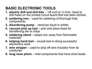BASIC ELECTRONIC TOOLS
1. electric drill and drill bits – 1/8 inch to ½ inch. Used to
drill holes on the printed circuit board that has been etched.
2. soldering iron – used for soldering of thorough hole
components.
3. disordering pump - removes liquid in solder
4. vacuum pick up tool – pick and place head for
transferring die or chips
5. soldering stand – keeps iron away from flammable
materials
6. helping hand tool – crucial tool in doing successful
electronics work
7. wire stripper – used to strip off wire insulator from its
conductor
8. long nose pliers – hold components that have short leads
 