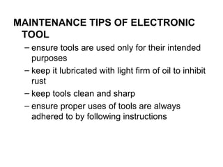 MAINTENANCE TIPS OF ELECTRONIC
TOOL
– ensure tools are used only for their intended
purposes
– keep it lubricated with light firm of oil to inhibit
rust
– keep tools clean and sharp
– ensure proper uses of tools are always
adhered to by following instructions
 